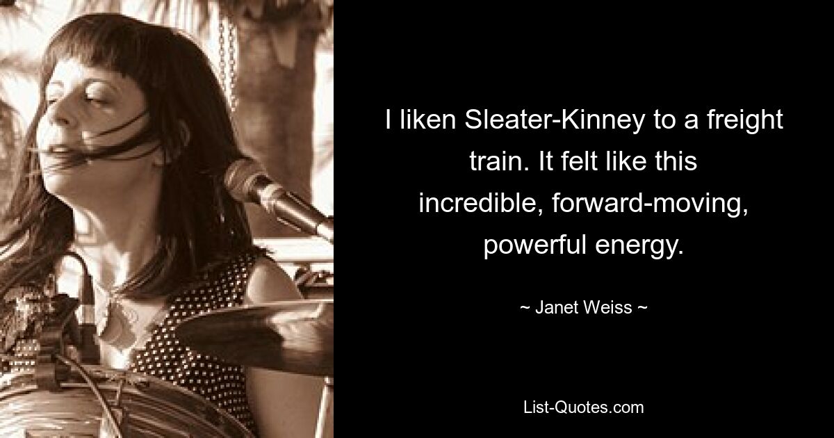 I liken Sleater-Kinney to a freight train. It felt like this incredible, forward-moving, powerful energy. — © Janet Weiss