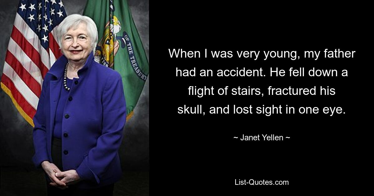 When I was very young, my father had an accident. He fell down a flight of stairs, fractured his skull, and lost sight in one eye. — © Janet Yellen