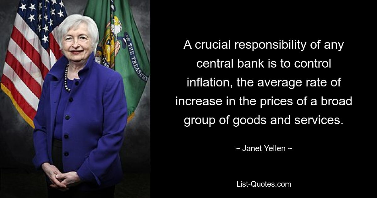 A crucial responsibility of any central bank is to control inflation, the average rate of increase in the prices of a broad group of goods and services. — © Janet Yellen