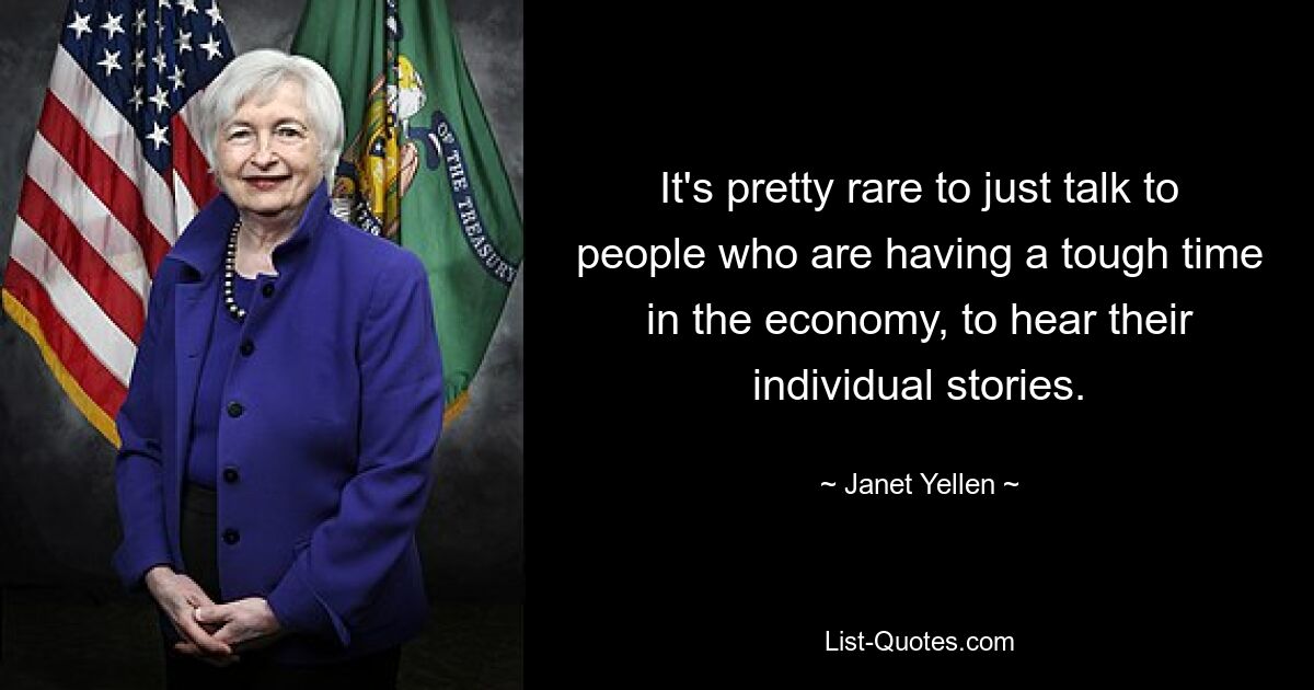 It's pretty rare to just talk to people who are having a tough time in the economy, to hear their individual stories. — © Janet Yellen