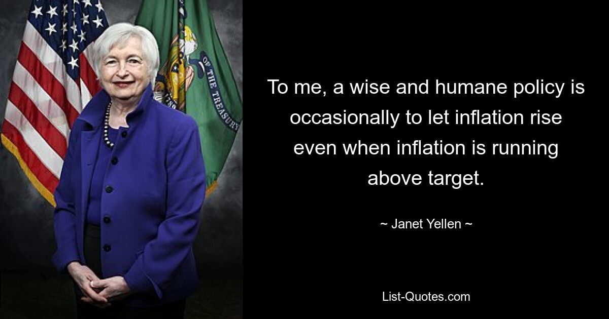 To me, a wise and humane policy is occasionally to let inflation rise even when inflation is running above target. — © Janet Yellen