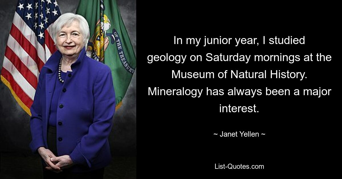 In my junior year, I studied geology on Saturday mornings at the Museum of Natural History. Mineralogy has always been a major interest. — © Janet Yellen