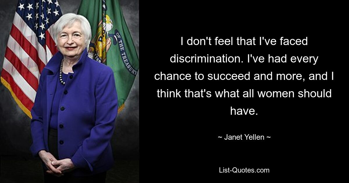 I don't feel that I've faced discrimination. I've had every chance to succeed and more, and I think that's what all women should have. — © Janet Yellen