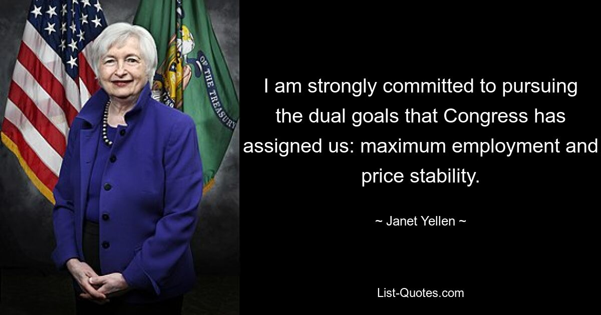 I am strongly committed to pursuing the dual goals that Congress has assigned us: maximum employment and price stability. — © Janet Yellen