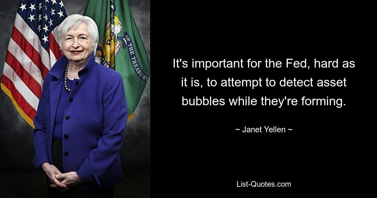 It's important for the Fed, hard as it is, to attempt to detect asset bubbles while they're forming. — © Janet Yellen