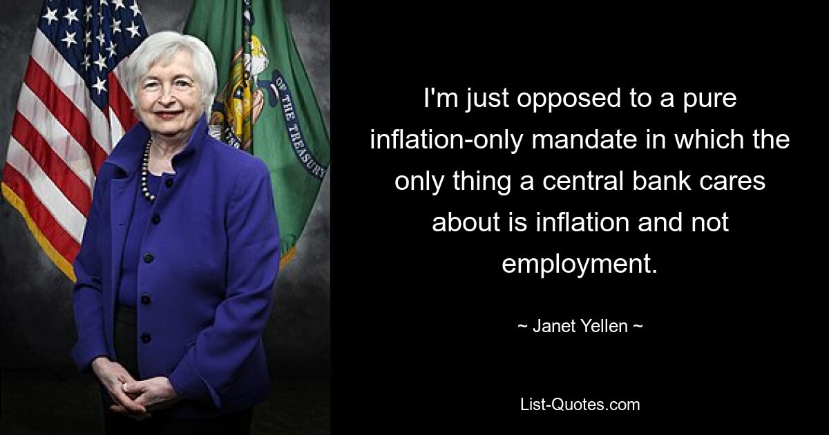 I'm just opposed to a pure inflation-only mandate in which the only thing a central bank cares about is inflation and not employment. — © Janet Yellen