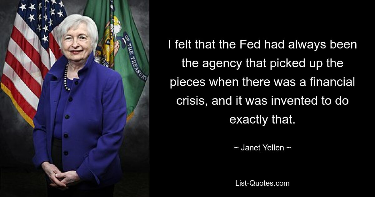 Ich hatte das Gefühl, dass die Fed immer die Agentur war, die bei einer Finanzkrise die Scherben aufsammelte, und dass sie genau zu diesem Zweck erfunden wurde. — © Janet Yellen