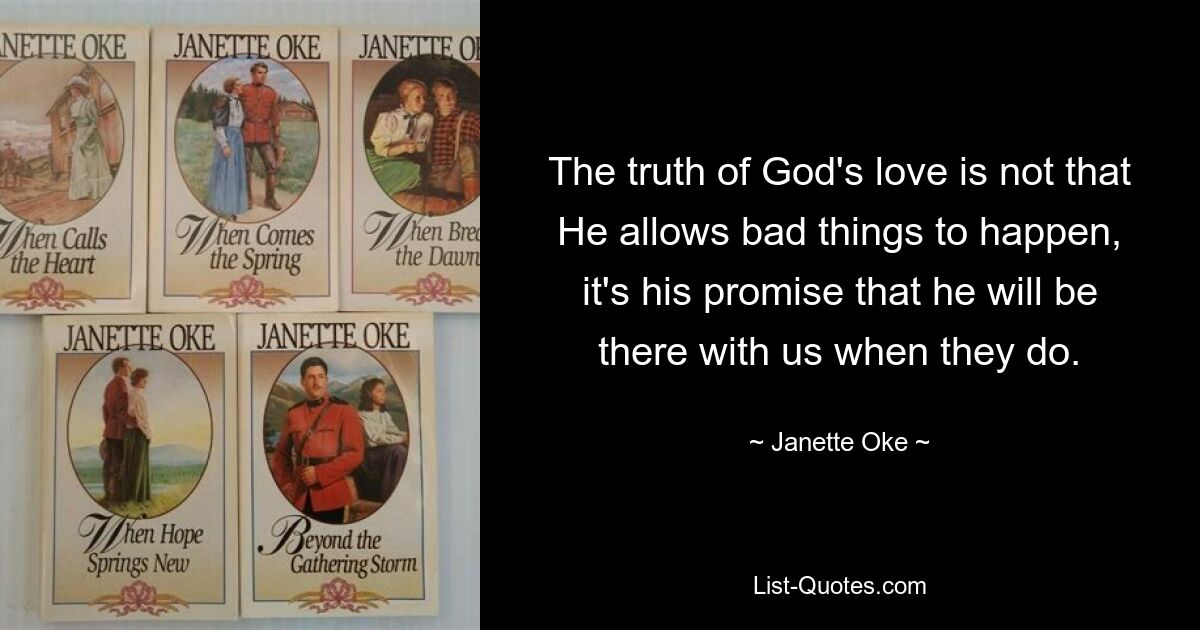 The truth of God's love is not that He allows bad things to happen, it's his promise that he will be there with us when they do. — © Janette Oke