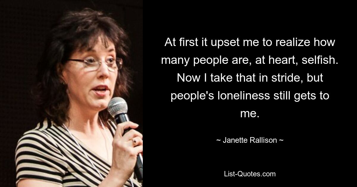 At first it upset me to realize how many people are, at heart, selfish. Now I take that in stride, but people's loneliness still gets to me. — © Janette Rallison