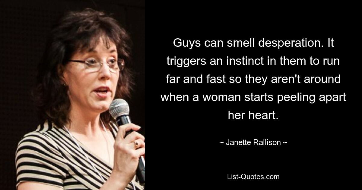 Guys can smell desperation. It triggers an instinct in them to run far and fast so they aren't around when a woman starts peeling apart her heart. — © Janette Rallison