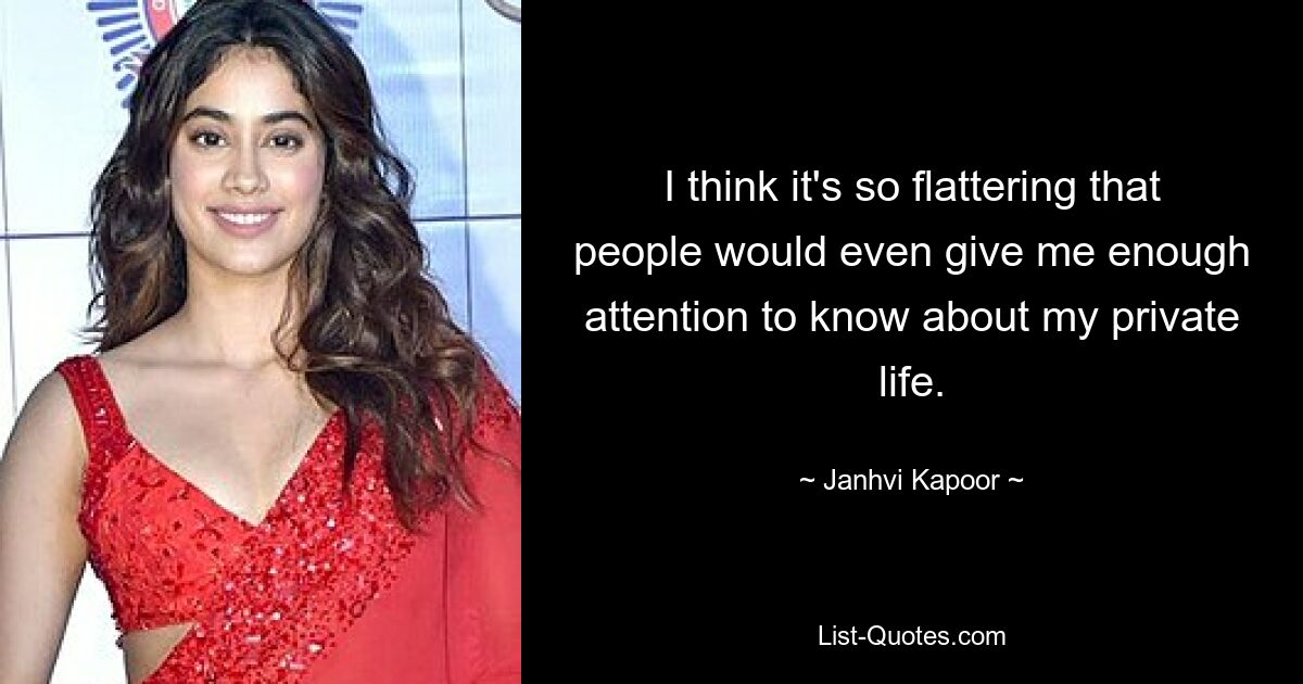 I think it's so flattering that people would even give me enough attention to know about my private life. — © Janhvi Kapoor