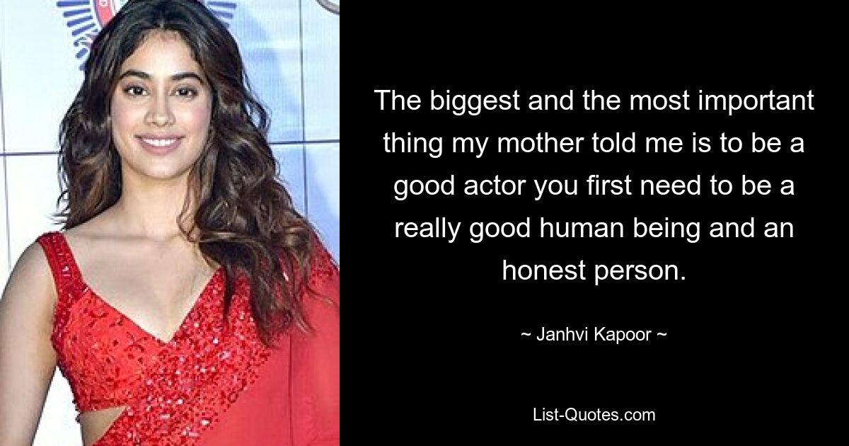 The biggest and the most important thing my mother told me is to be a good actor you first need to be a really good human being and an honest person. — © Janhvi Kapoor