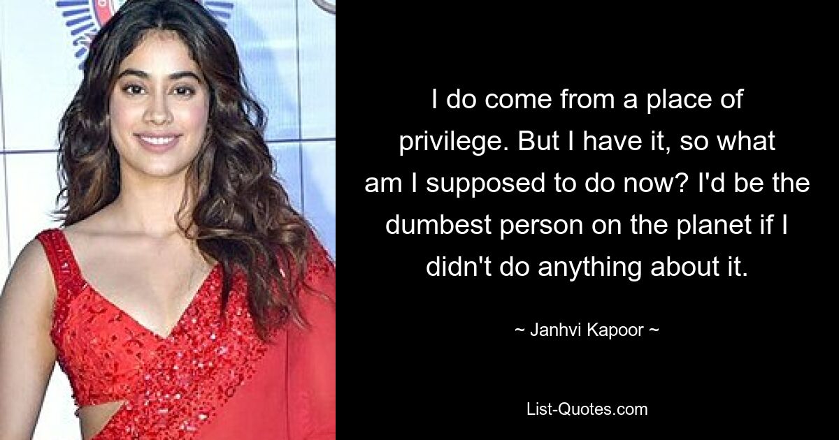 I do come from a place of privilege. But I have it, so what am I supposed to do now? I'd be the dumbest person on the planet if I didn't do anything about it. — © Janhvi Kapoor