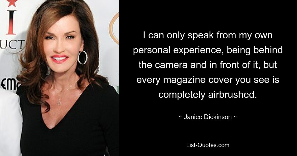 I can only speak from my own personal experience, being behind the camera and in front of it, but every magazine cover you see is completely airbrushed. — © Janice Dickinson