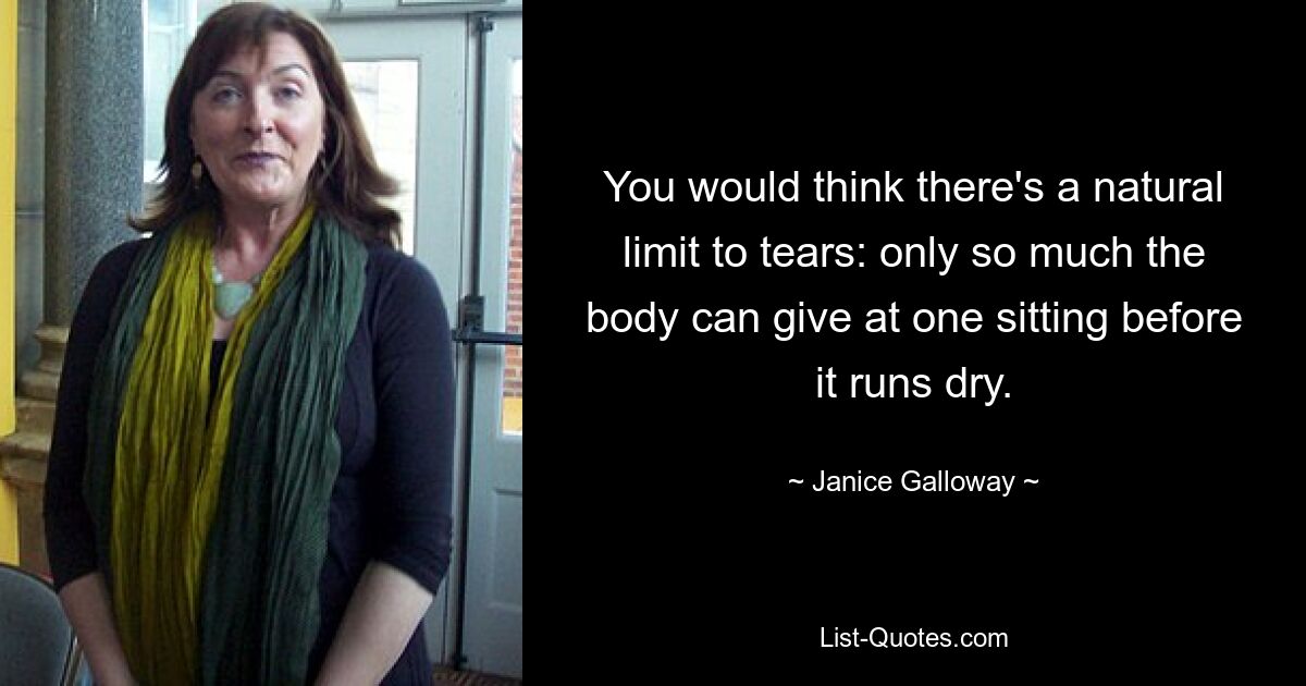 You would think there's a natural limit to tears: only so much the body can give at one sitting before it runs dry. — © Janice Galloway