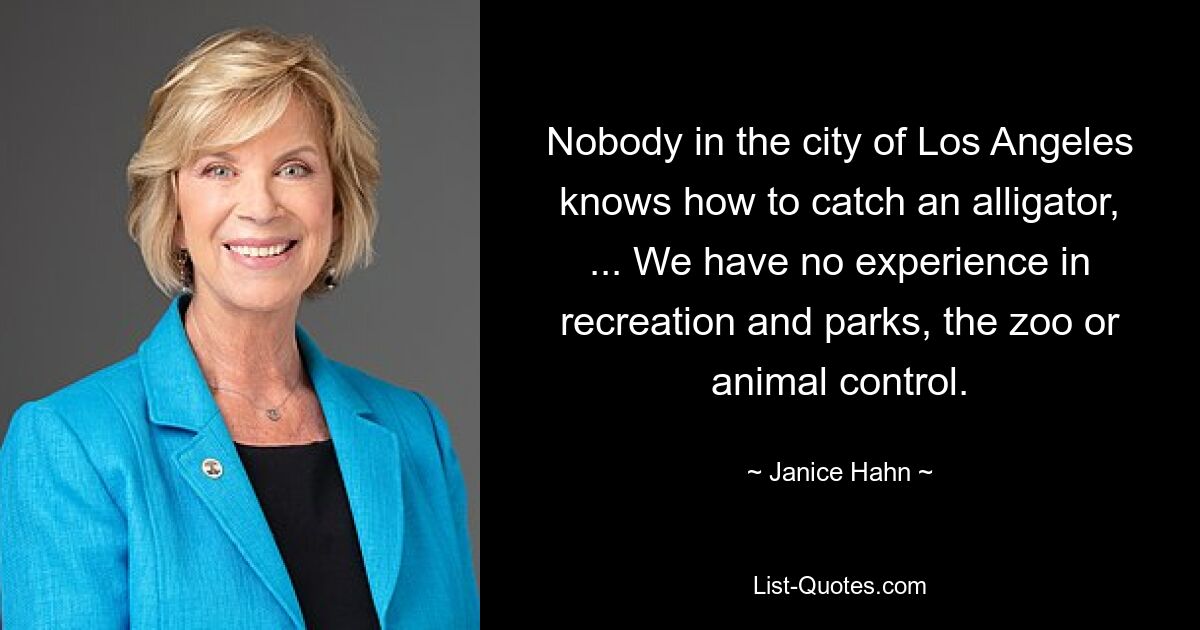 Nobody in the city of Los Angeles knows how to catch an alligator, ... We have no experience in recreation and parks, the zoo or animal control. — © Janice Hahn