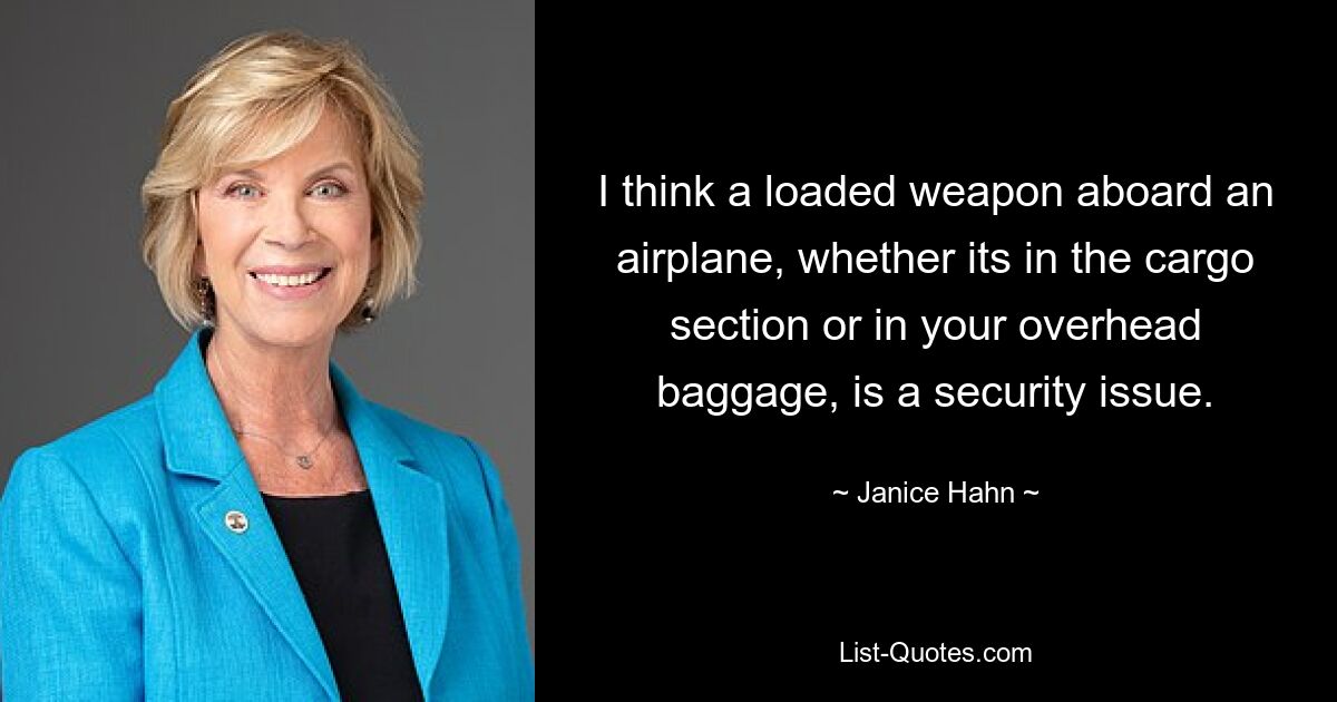 I think a loaded weapon aboard an airplane, whether its in the cargo section or in your overhead baggage, is a security issue. — © Janice Hahn