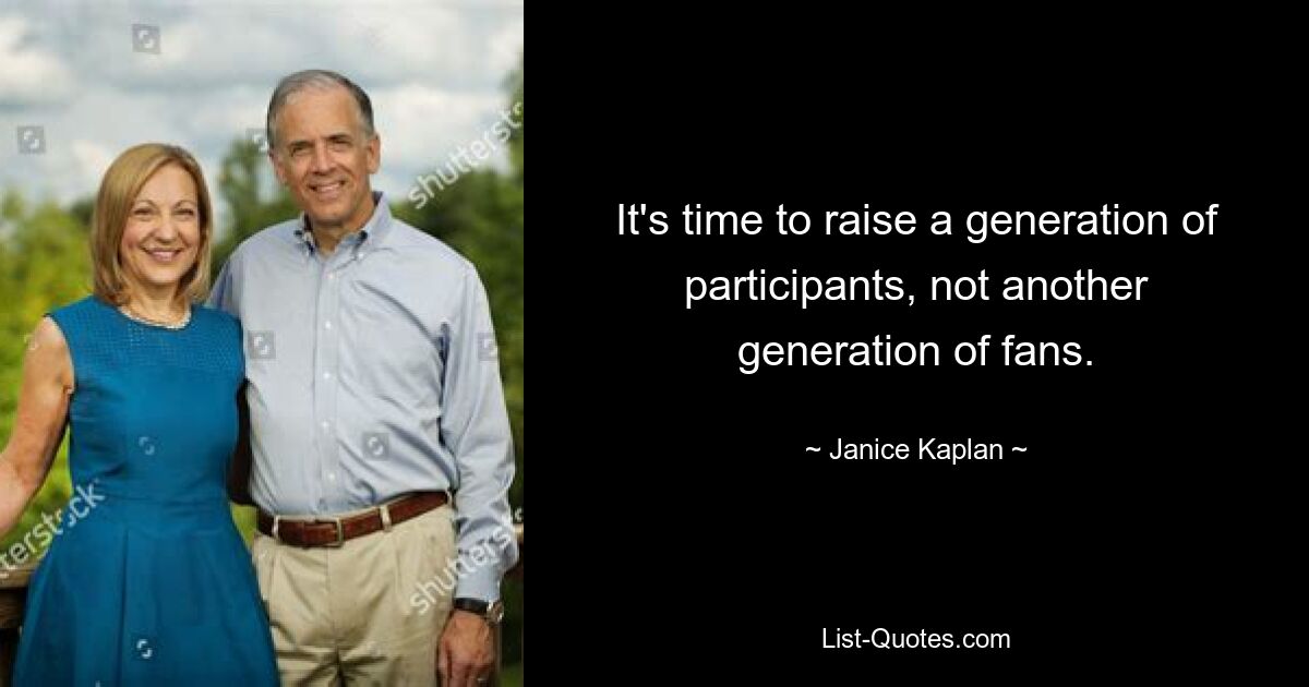 It's time to raise a generation of participants, not another generation of fans. — © Janice Kaplan