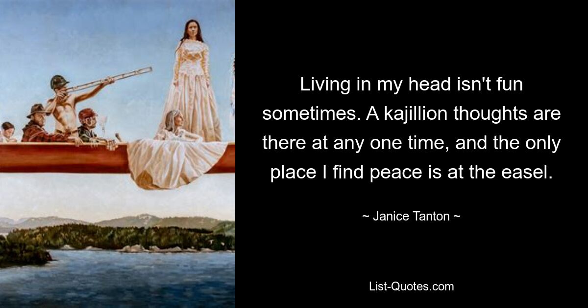 Living in my head isn't fun sometimes. A kajillion thoughts are there at any one time, and the only place I find peace is at the easel. — © Janice Tanton