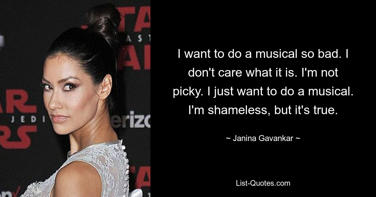 I want to do a musical so bad. I don't care what it is. I'm not picky. I just want to do a musical. I'm shameless, but it's true. — © Janina Gavankar