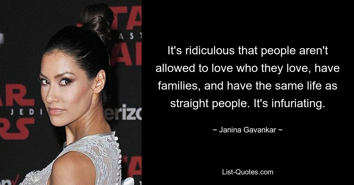 It's ridiculous that people aren't allowed to love who they love, have families, and have the same life as straight people. It's infuriating. — © Janina Gavankar