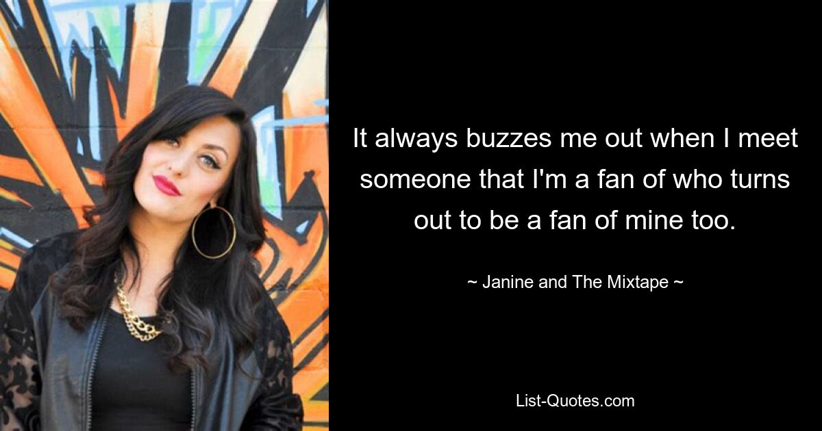 It always buzzes me out when I meet someone that I'm a fan of who turns out to be a fan of mine too. — © Janine and The Mixtape