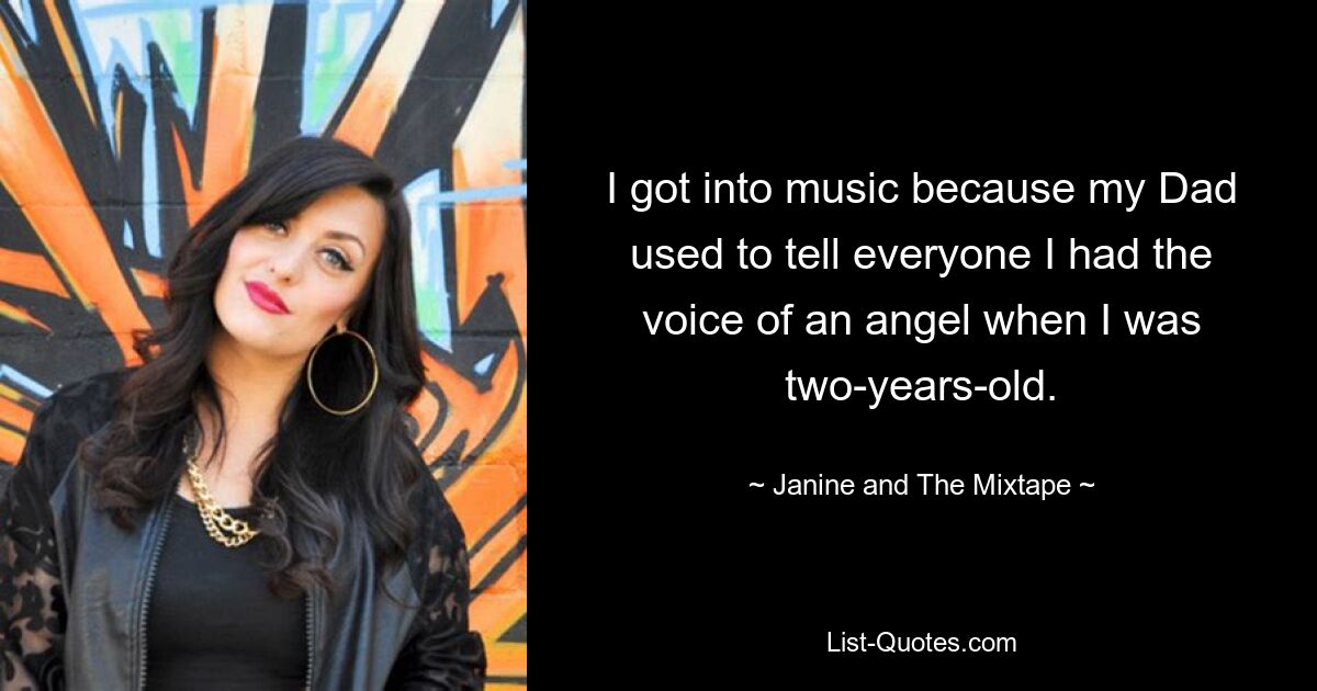 I got into music because my Dad used to tell everyone I had the voice of an angel when I was two-years-old. — © Janine and The Mixtape