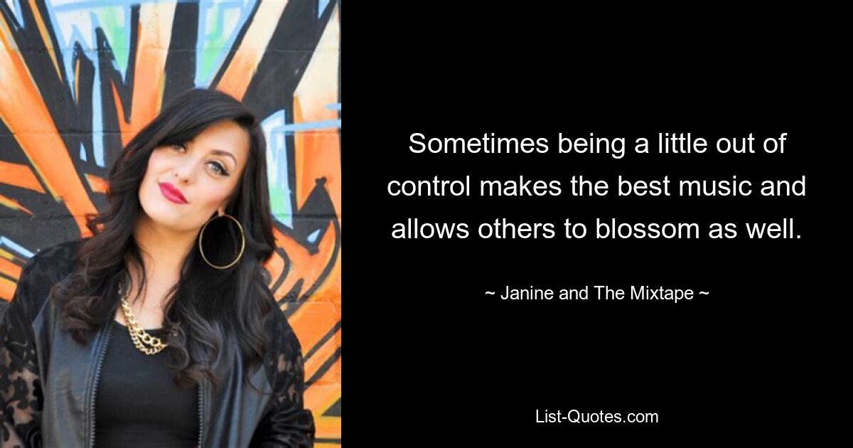 Sometimes being a little out of control makes the best music and allows others to blossom as well. — © Janine and The Mixtape