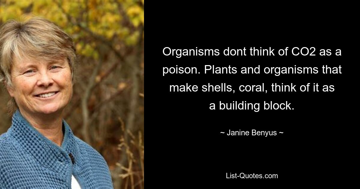 Organisms dont think of CO2 as a poison. Plants and organisms that make shells, coral, think of it as a building block. — © Janine Benyus