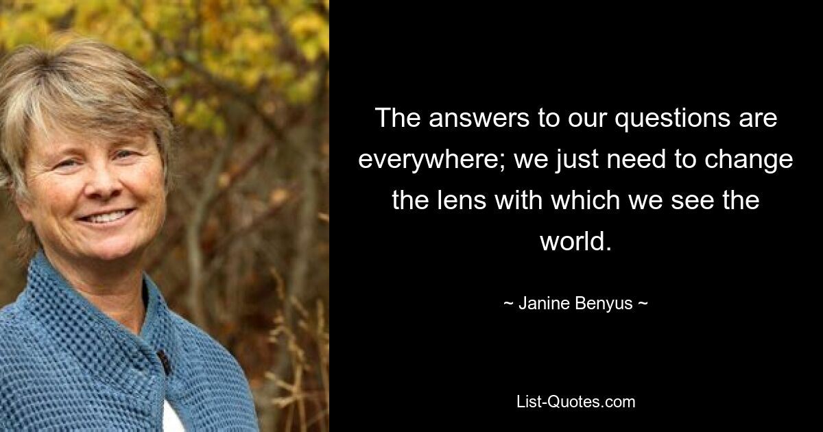 The answers to our questions are everywhere; we just need to change the lens with which we see the world. — © Janine Benyus