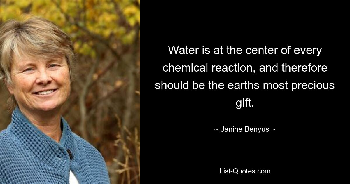 Water is at the center of every chemical reaction, and therefore should be the earths most precious gift. — © Janine Benyus