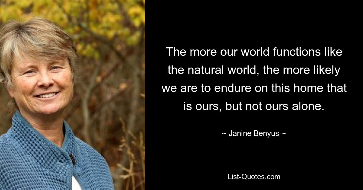 The more our world functions like the natural world, the more likely we are to endure on this home that is ours, but not ours alone. — © Janine Benyus