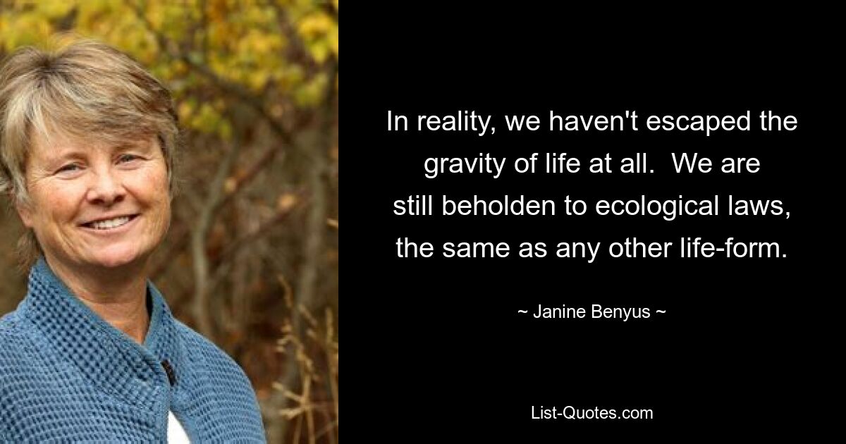 In reality, we haven't escaped the gravity of life at all.  We are still beholden to ecological laws, the same as any other life-form. — © Janine Benyus