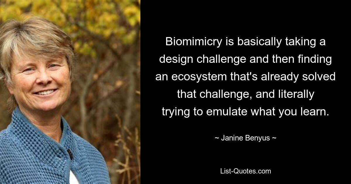 Biomimicry is basically taking a design challenge and then finding an ecosystem that's already solved that challenge, and literally trying to emulate what you learn. — © Janine Benyus