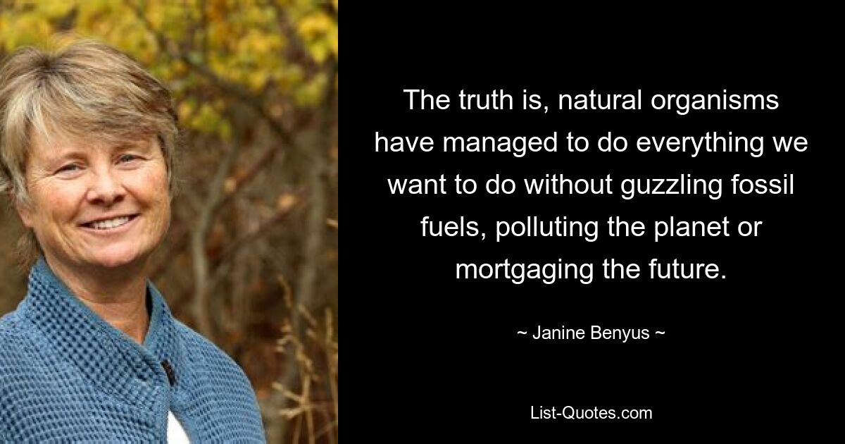 The truth is, natural organisms have managed to do everything we want to do without guzzling fossil fuels, polluting the planet or mortgaging the future. — © Janine Benyus