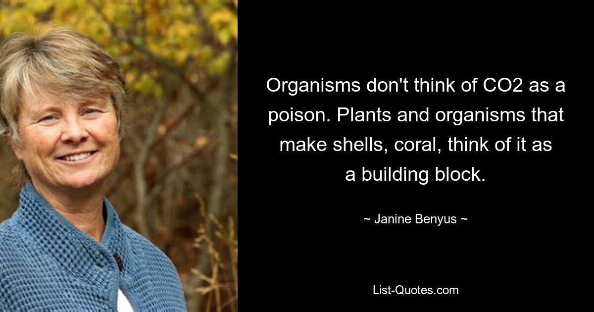 Organisms don't think of CO2 as a poison. Plants and organisms that make shells, coral, think of it as a building block. — © Janine Benyus