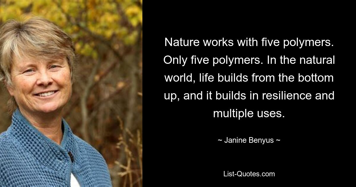 Nature works with five polymers. Only five polymers. In the natural world, life builds from the bottom up, and it builds in resilience and multiple uses. — © Janine Benyus