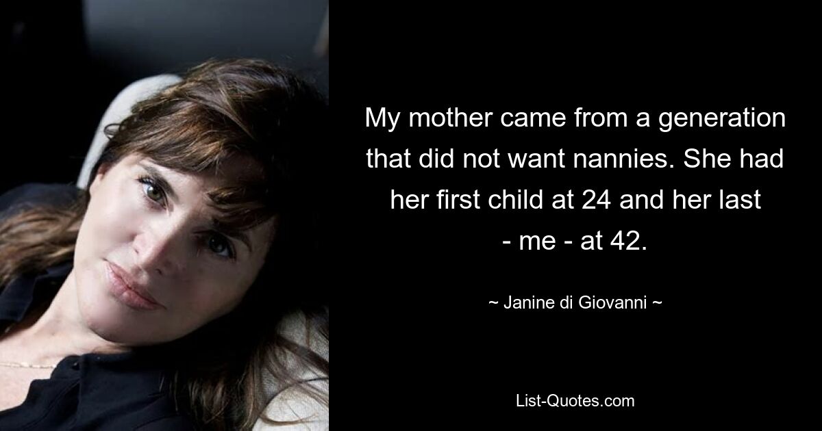 My mother came from a generation that did not want nannies. She had her first child at 24 and her last - me - at 42. — © Janine di Giovanni