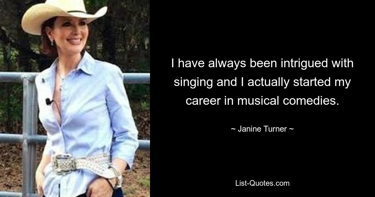 I have always been intrigued with singing and I actually started my career in musical comedies. — © Janine Turner