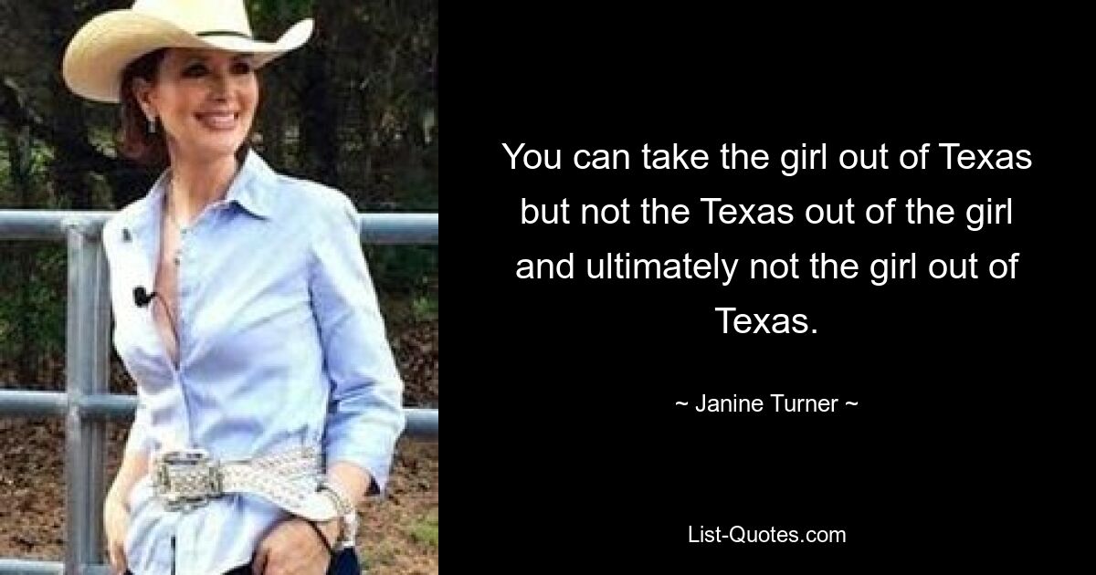 You can take the girl out of Texas but not the Texas out of the girl and ultimately not the girl out of Texas. — © Janine Turner