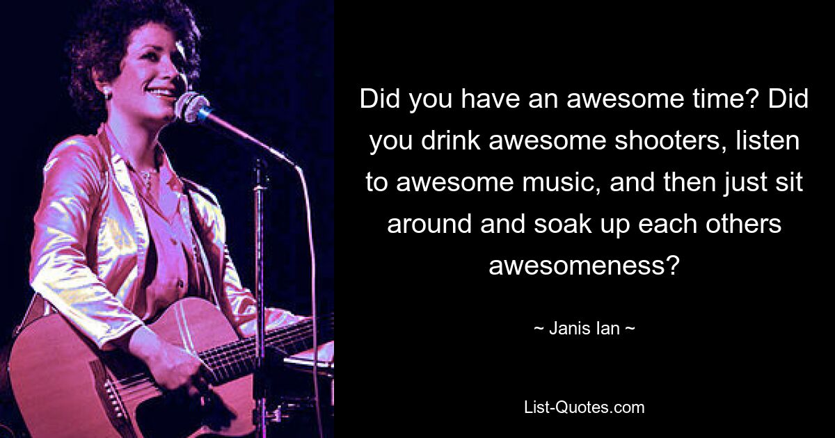 Did you have an awesome time? Did you drink awesome shooters, listen to awesome music, and then just sit around and soak up each others awesomeness? — © Janis Ian