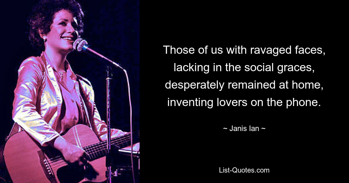 Those of us with ravaged faces, lacking in the social graces, desperately remained at home, inventing lovers on the phone. — © Janis Ian