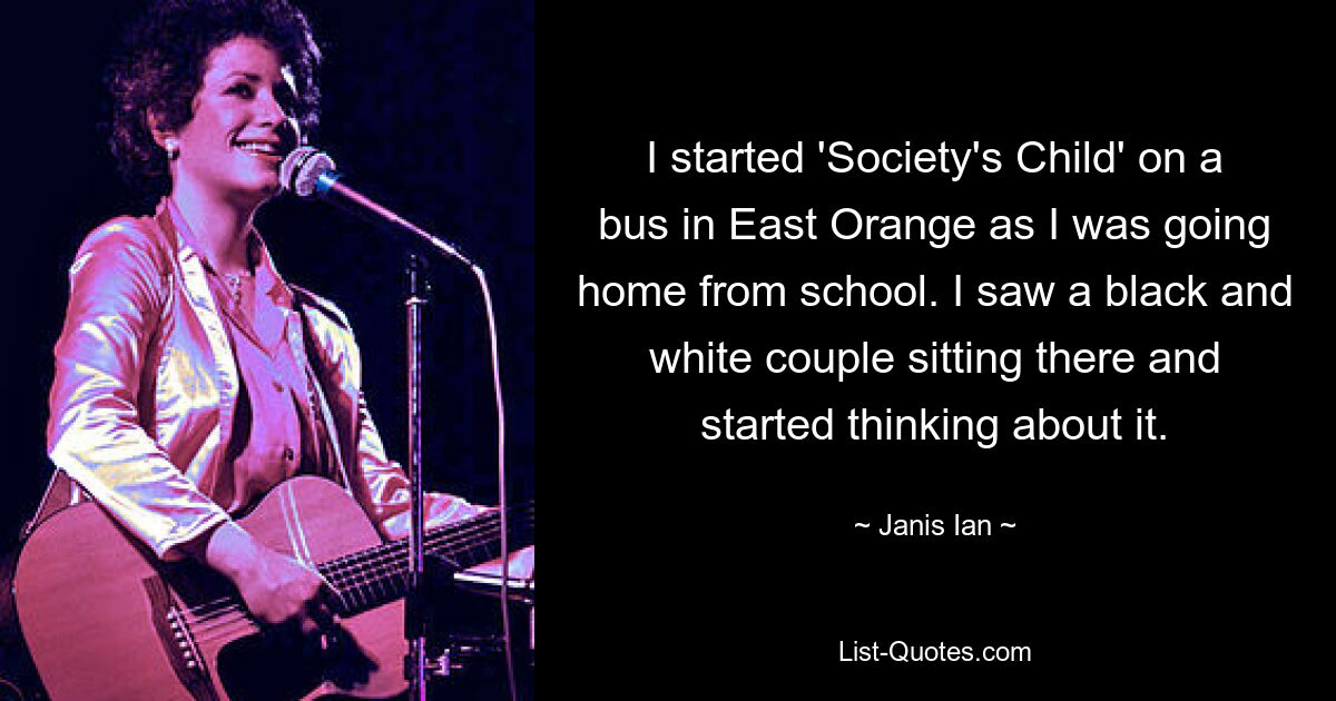 I started 'Society's Child' on a bus in East Orange as I was going home from school. I saw a black and white couple sitting there and started thinking about it. — © Janis Ian