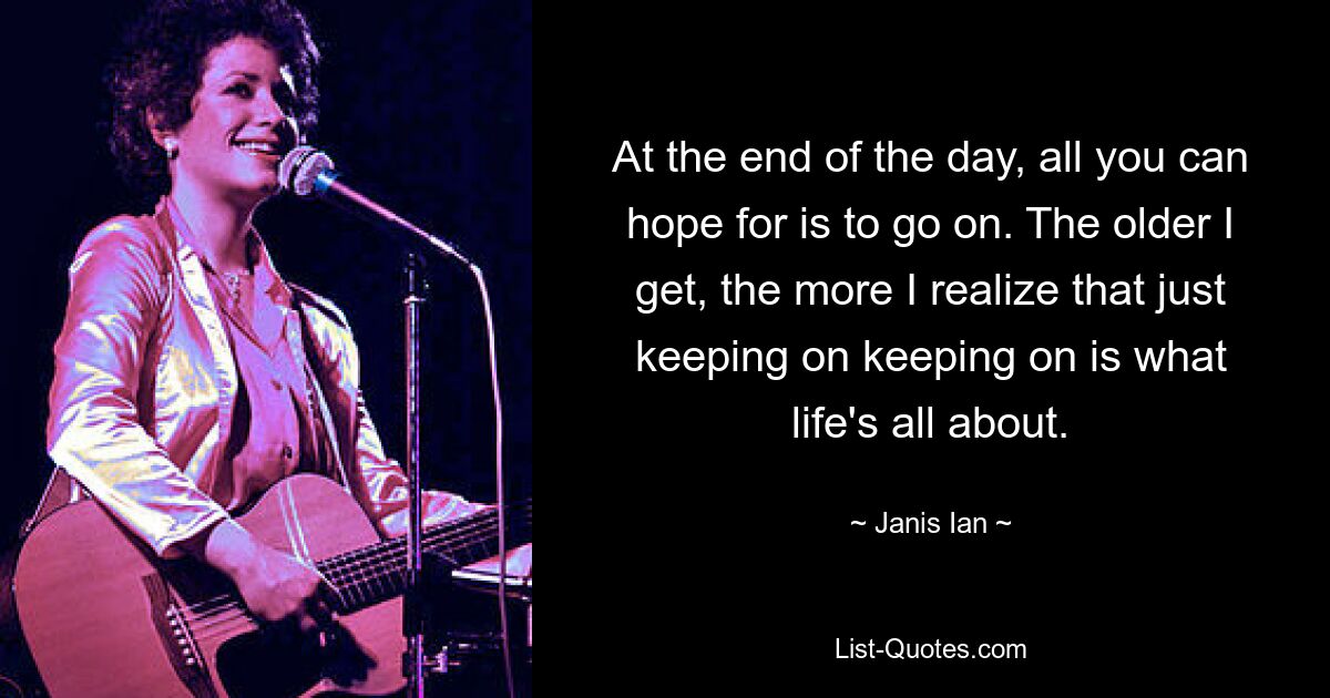 At the end of the day, all you can hope for is to go on. The older I get, the more I realize that just keeping on keeping on is what life's all about. — © Janis Ian