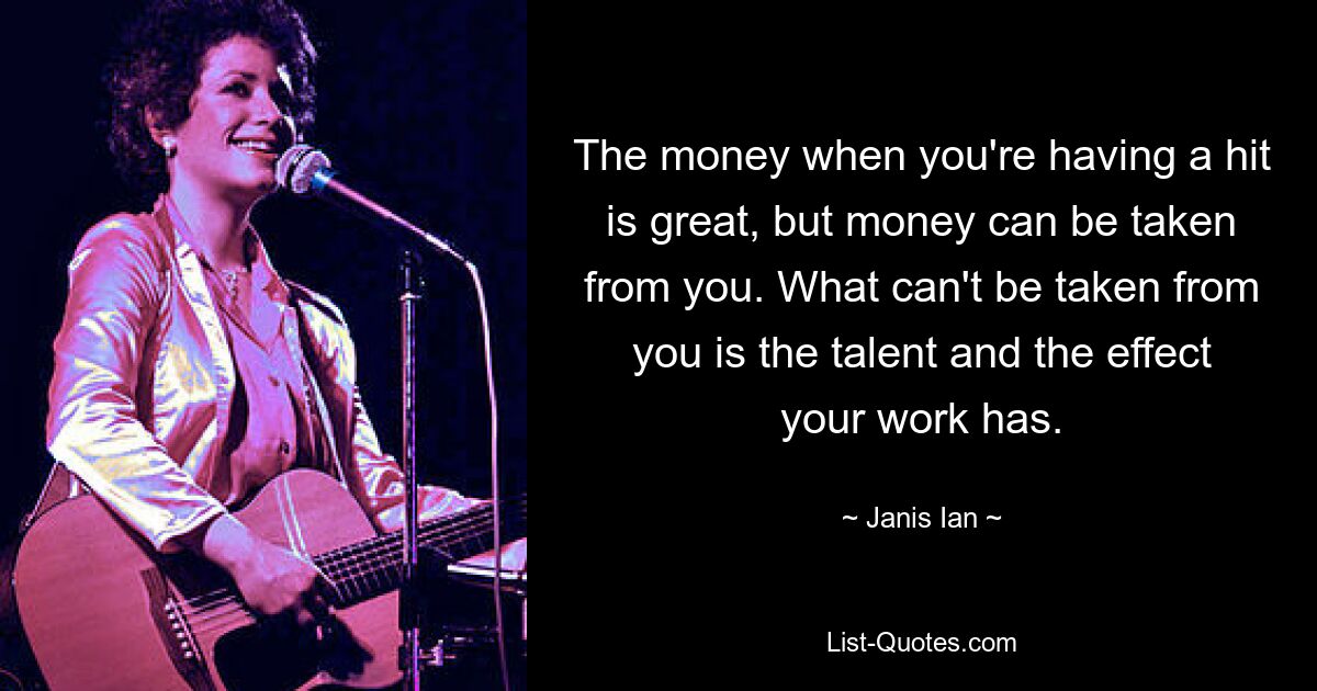 The money when you're having a hit is great, but money can be taken from you. What can't be taken from you is the talent and the effect your work has. — © Janis Ian