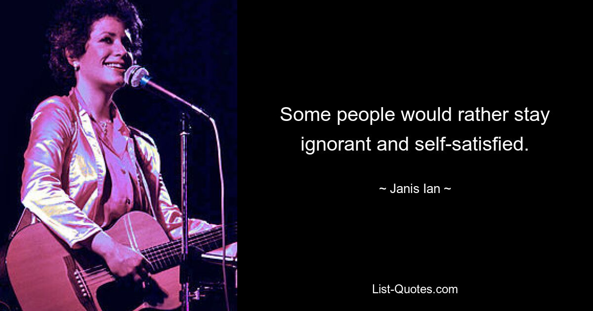 Some people would rather stay ignorant and self-satisfied. — © Janis Ian