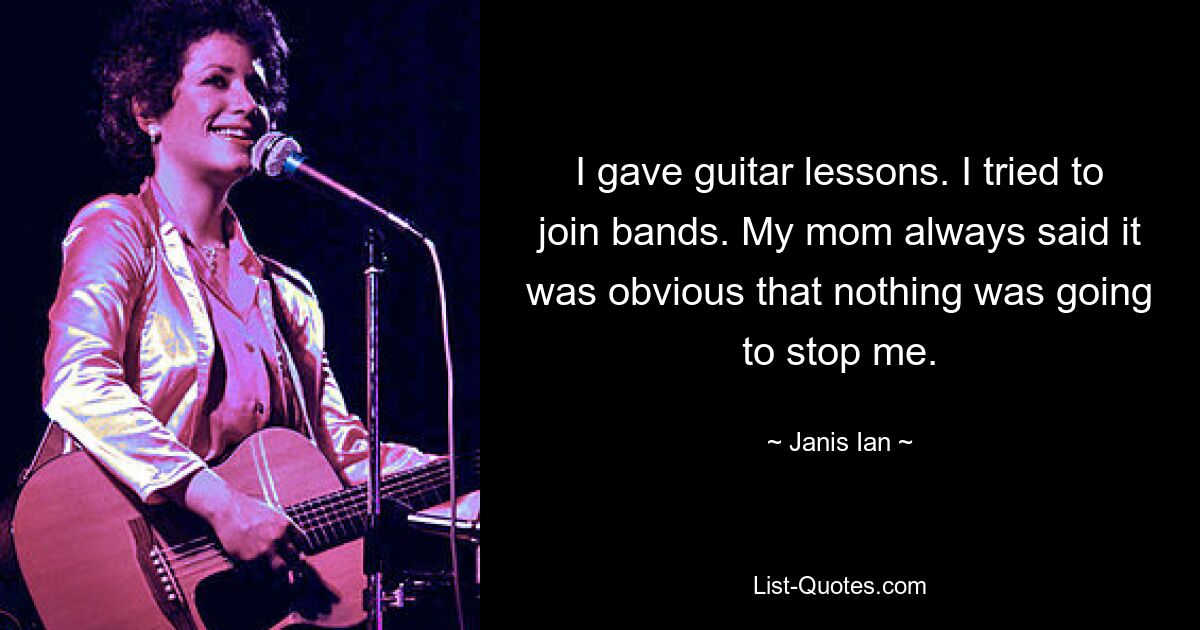 I gave guitar lessons. I tried to join bands. My mom always said it was obvious that nothing was going to stop me. — © Janis Ian