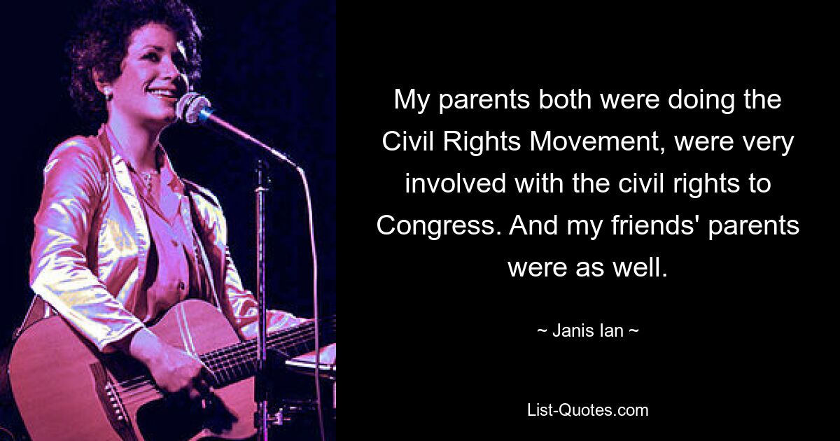 My parents both were doing the Civil Rights Movement, were very involved with the civil rights to Congress. And my friends' parents were as well. — © Janis Ian