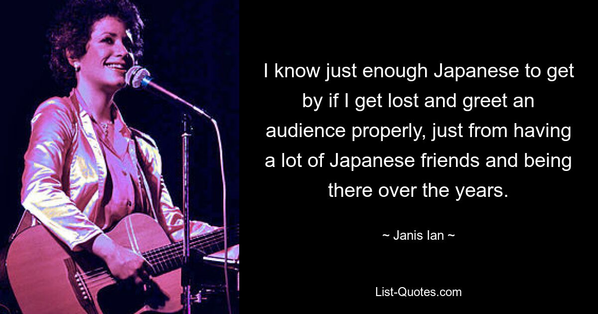 I know just enough Japanese to get by if I get lost and greet an audience properly, just from having a lot of Japanese friends and being there over the years. — © Janis Ian