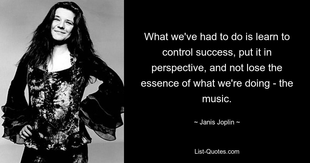 What we've had to do is learn to control success, put it in perspective, and not lose the essence of what we're doing - the music. — © Janis Joplin